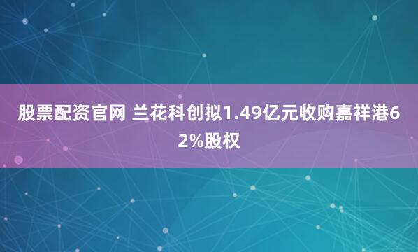 股票配资官网 兰花科创拟1.49亿元收购嘉祥港62%股权
