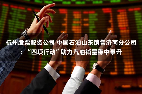 杭州股票配资公司 中国石油山东销售济南分公司：“四项行动”助力汽油销量稳中攀升