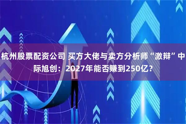 杭州股票配资公司 买方大佬与卖方分析师“激辩”中际旭创：2027年能否赚到250亿？