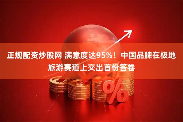 正规配资炒股网 满意度达95%！中国品牌在极地旅游赛道上交出首份答卷