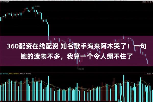 360配资在线配资 知名歌手海来阿木哭了！一句她的遗物不多，我算一个令人绷不住了