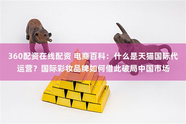 360配资在线配资 电商百科：什么是天猫国际代运营？国际彩妆品牌如何借此破局中国市场