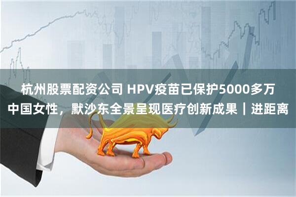 杭州股票配资公司 HPV疫苗已保护5000多万中国女性,默沙东全景呈现医疗创新成果|进距离