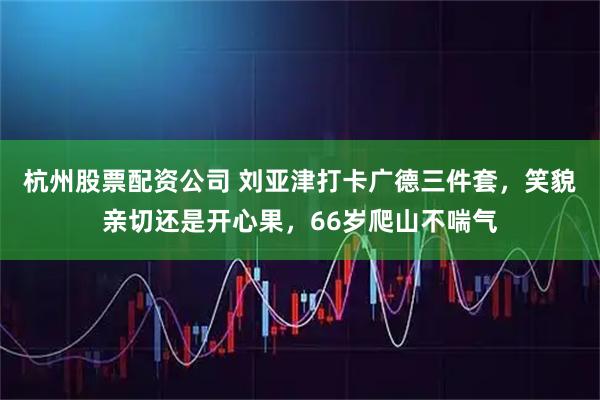 杭州股票配资公司 刘亚津打卡广德三件套,笑貌亲切还是开心果,66岁爬山不喘气