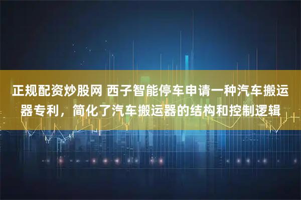 正规配资炒股网 西子智能停车申请一种汽车搬运器专利，简化了汽车搬运器的结构和控制逻辑