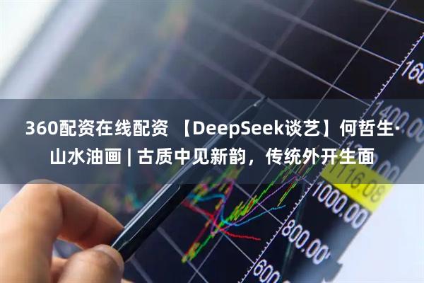 360配资在线配资 【DeepSeek谈艺】何哲生·山水油画 | 古质中见新韵，传统外开生面