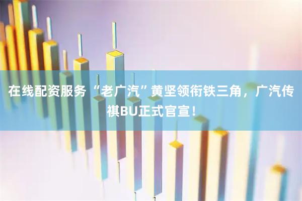 在线配资服务 “老广汽”黄坚领衔铁三角，广汽传祺BU正式官宣！