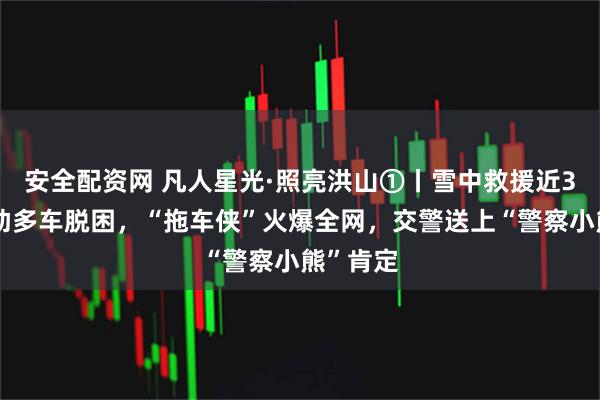 安全配资网 凡人星光·照亮洪山①丨雪中救援近3小时帮助多车脱困，“拖车侠”火爆全网，交警送上“警察小熊”肯定