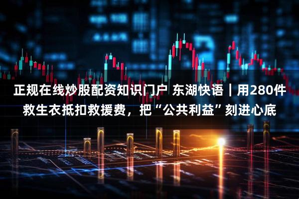 正规在线炒股配资知识门户 东湖快语｜用280件救生衣抵扣救援费，把“公共利益”刻进心底