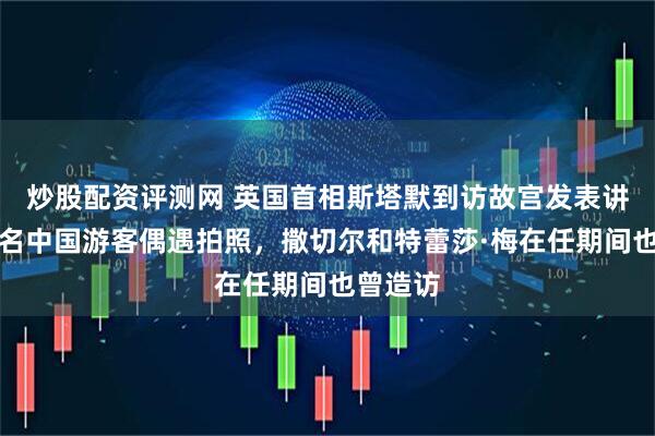 炒股配资评测网 英国首相斯塔默到访故宫发表讲话，多名中国游客偶遇拍照，撒切尔和特蕾莎·梅在任期间也曾造访