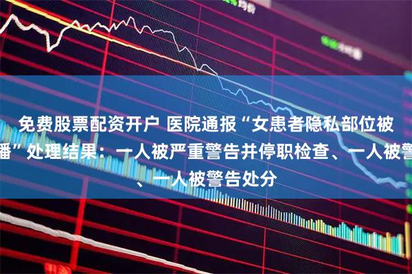 免费股票配资开户 医院通报“女患者隐私部位被手术直播”处理结果:一人被严重警告并停职检查、一人被警告处分