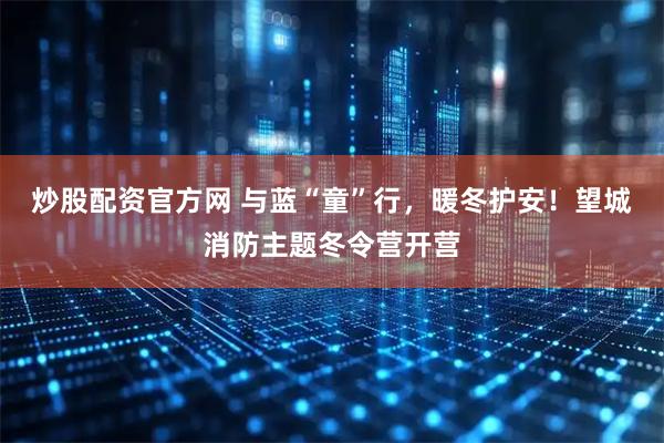 炒股配资官方网 与蓝“童”行，暖冬护安！望城消防主题冬令营开营