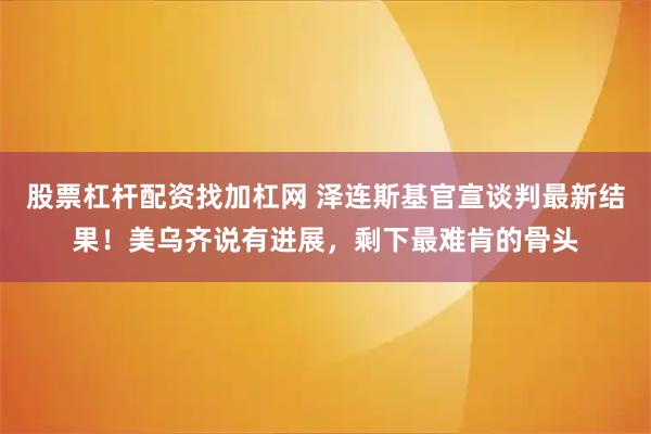 股票杠杆配资找加杠网 泽连斯基官宣谈判最新结果!美乌齐说有进展,剩下最难肯的骨头