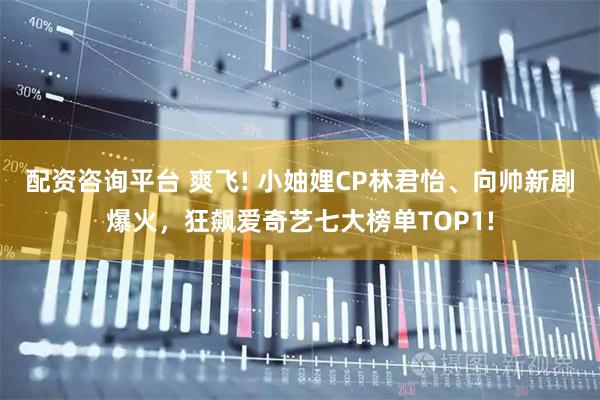配资咨询平台 爽飞! 小妯娌CP林君怡、向帅新剧爆火，狂飙爱奇艺七大榜单TOP1!