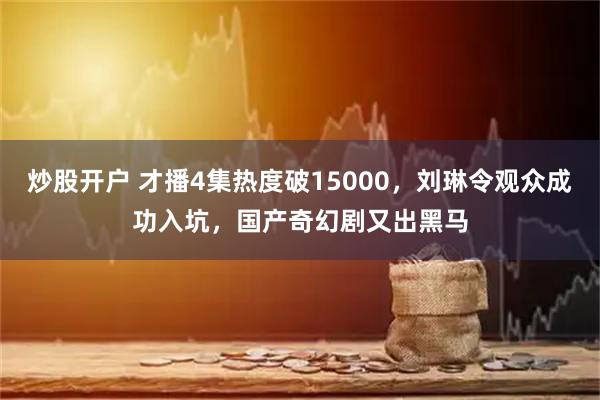 炒股开户 才播4集热度破15000，刘琳令观众成功入坑，国产奇幻剧又出黑马