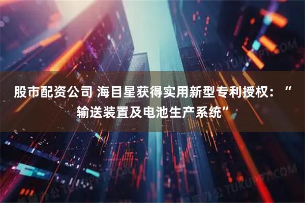 股市配资公司 海目星获得实用新型专利授权：“输送装置及电池生产系统”