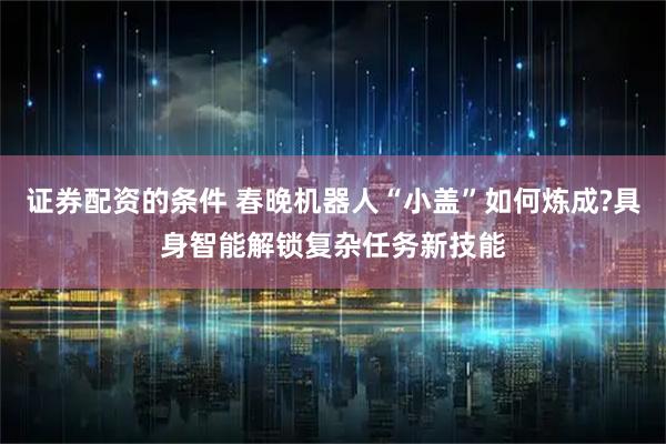 证券配资的条件 春晚机器人“小盖”如何炼成?具身智能解锁复杂任务新技能