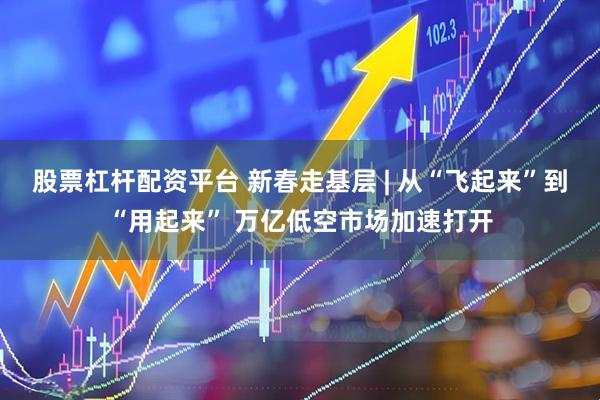 股票杠杆配资平台 新春走基层 | 从“飞起来”到“用起来” 万亿低空市场加速打开