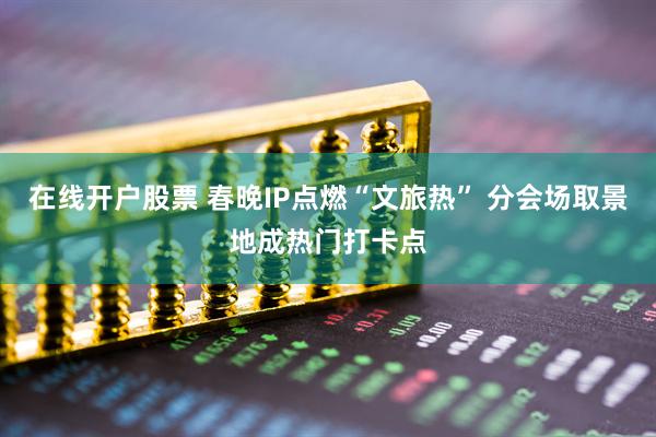 在线开户股票 春晚IP点燃“文旅热” 分会场取景地成热门打卡点