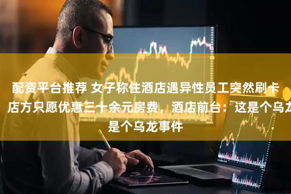 配资平台推荐 女子称住酒店遇异性员工突然刷卡开门，店方只愿优惠三十余元房费，酒店前台：这是个乌龙事件