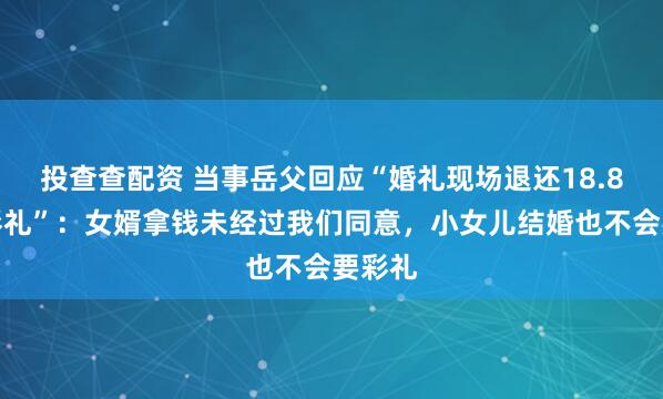 投查查配资 当事岳父回应“婚礼现场退还18.8万元彩礼”：女婿拿钱未经过我们同意，小女儿结婚也不会要彩礼