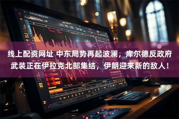 线上配资网址 中东局势再起波澜，库尔德反政府武装正在伊拉克北部集结，伊朗迎来新的敌人！