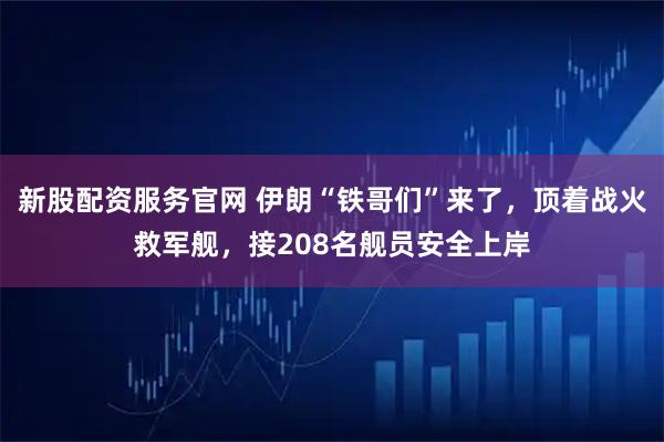 新股配资服务官网 伊朗“铁哥们”来了，顶着战火救军舰，接208名舰员安全上岸