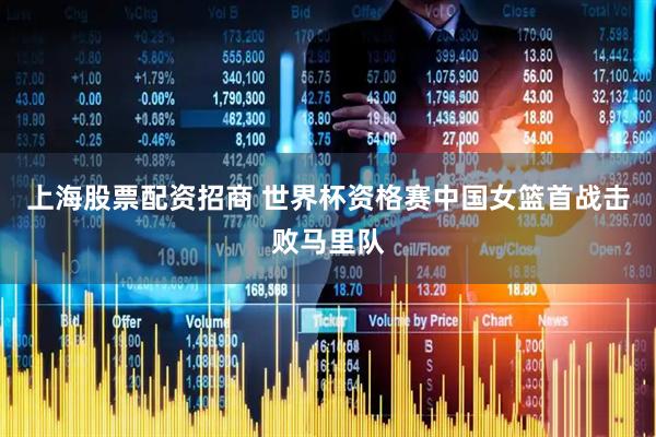 上海股票配资招商 世界杯资格赛中国女篮首战击败马里队