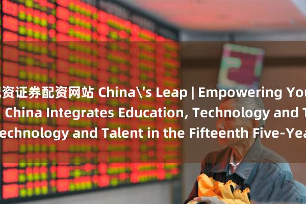 配资证券配资网站 China's Leap | Empowering Youth for Innovation: China Integrates Education, Technology and Talent in the Fifteenth Five-Year Plan