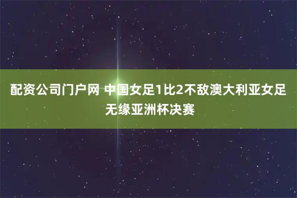 配资公司门户网 中国女足1比2不敌澳大利亚女足 无缘亚洲杯决赛