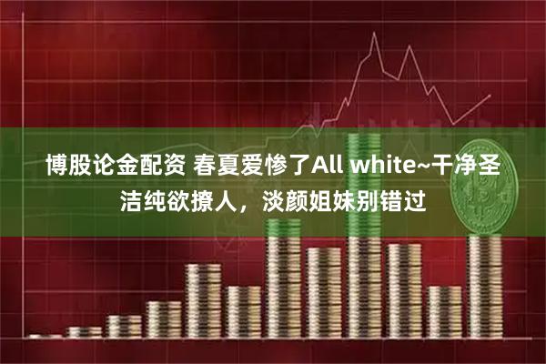 博股论金配资 春夏爱惨了All white~干净圣洁纯欲撩人，淡颜姐妹别错过
