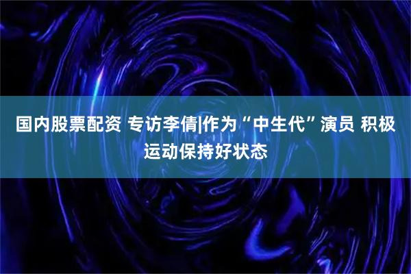 国内股票配资 专访李倩|作为“中生代”演员 积极运动保持好状态