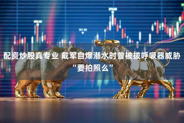 配资炒股真专业 戴军自爆潜水时曾被拔呼吸器威胁“要拍照么”