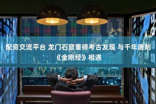 配资交流平台 龙门石窟重磅考古发现 与千年唐刻《金刚经》相遇