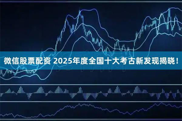微信股票配资 2025年度全国十大考古新发现揭晓！