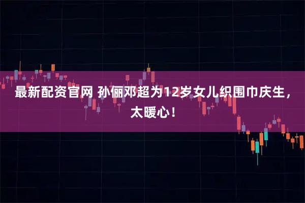 最新配资官网 孙俪邓超为12岁女儿织围巾庆生，太暖心！