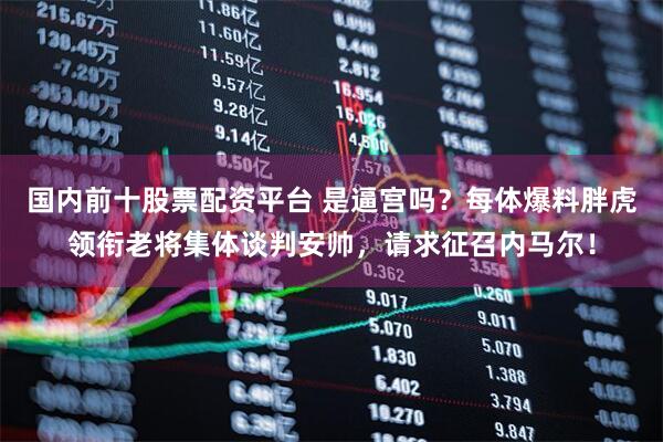 国内前十股票配资平台 是逼宫吗?每体爆料胖虎领衔老将集体谈判安帅,请求征召内马尔!