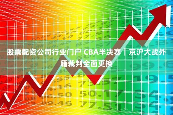 股票配资公司行业门户 CBA半决赛|京沪大战外籍裁判全面更换