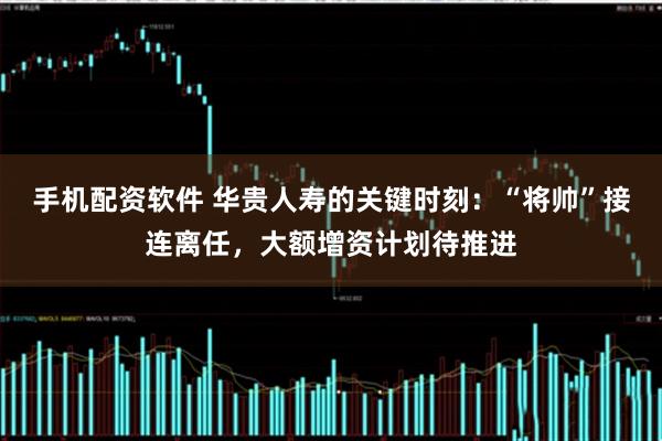手机配资软件 华贵人寿的关键时刻：“将帅”接连离任，大额增资计划待推进