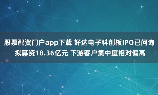 股票配资门户app下载 好达电子科创板IPO已问询 拟募资18.36亿元 下游客户集中度相对偏高