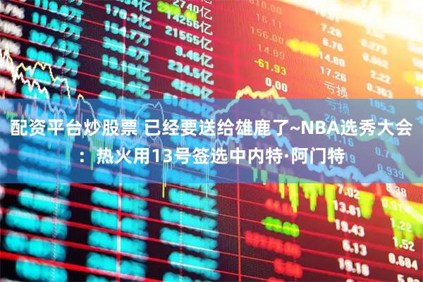 配资平台炒股票 已经要送给雄鹿了~NBA选秀大会：热火用13号签选中内特·阿门特