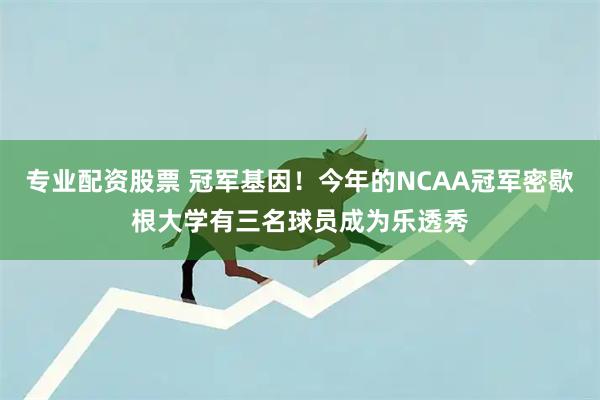 专业配资股票 冠军基因！今年的NCAA冠军密歇根大学有三名球员成为乐透秀