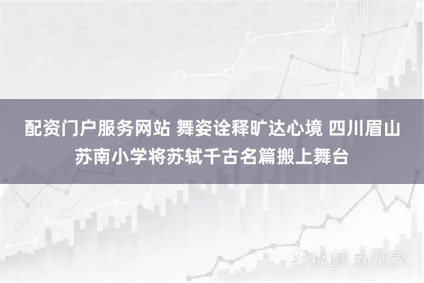 配资门户服务网站 舞姿诠释旷达心境 四川眉山苏南小学将苏轼千古名篇搬上舞台