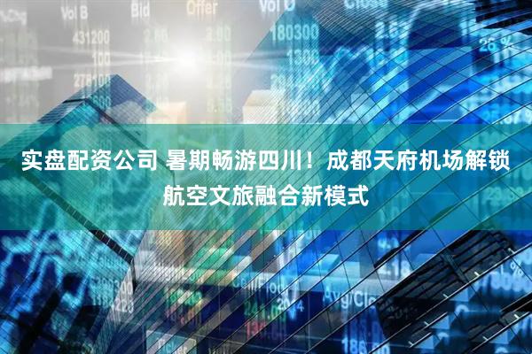 实盘配资公司 暑期畅游四川！成都天府机场解锁航空文旅融合新模式