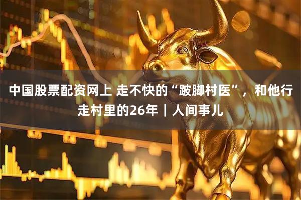中国股票配资网上 走不快的“跛脚村医”，和他行走村里的26年｜人间事儿