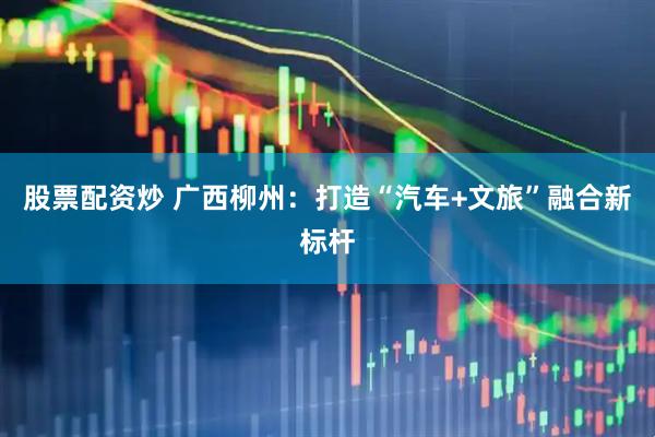 股票配资炒 广西柳州：打造“汽车+文旅”融合新标杆