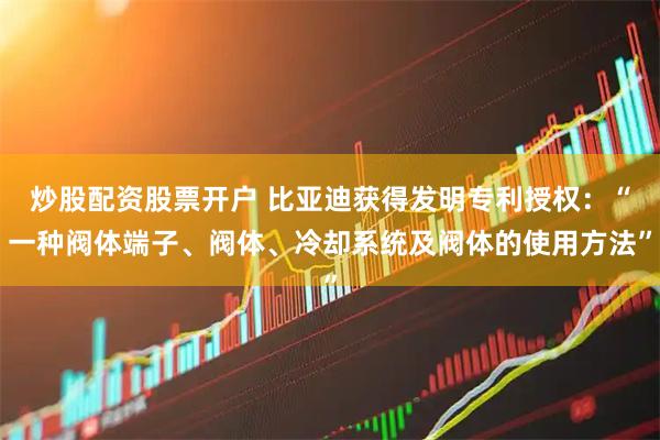炒股配资股票开户 比亚迪获得发明专利授权：“一种阀体端子、阀体、冷却系统及阀体的使用方法”